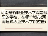 河南建筑职业技术学院是哪里的学校，在哪个城市(河南建筑职业技术学院位置)