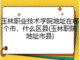 玉林职业技术学院地址在哪个市，什么区县(玉林职院地址市县)