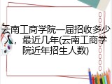 云南工商学院一届招收多少人，最近几年(云南工商学院近年招生人数)