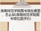 淮南师范学院图书馆在哪里，怎么样(淮南师范学院图书馆位置评价)