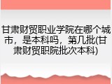 甘肃财贸职业学院在哪个城市，是本科吗，第几批(甘肃财贸职院批次本科)