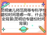 昆明幼儿师范高等专科学校建校时间是哪一年，什么历史背景(昆明幼专建校时间背景)