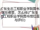 广东生态工程职业学院图书馆在哪里，怎么样(广东生态工程职业学院图书馆位置与评价)