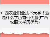 广西农业职业技术大学毕业是什么学历有何优势(广西农职大学历优势)