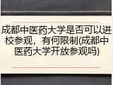 成都中医药大学是否可以进校参观，有何限制(成都中医药大学开放参观吗)