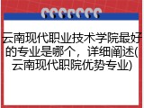 云南现代职业技术学院最好的专业是哪个，详细阐述(云南现代职院优势专业)