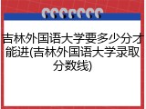 吉林外国语大学要多少分才能进(吉林外国语大学录取分数线)