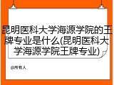 昆明医科大学海源学院的王牌专业是什么(昆明医科大学海源学院王牌专业)