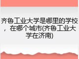 齐鲁工业大学是哪里的学校，在哪个城市(齐鲁工业大学在济南)