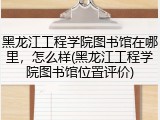 黑龙江工程学院图书馆在哪里，怎么样(黑龙江工程学院图书馆位置评价)