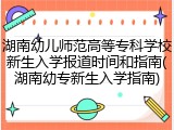 湖南幼儿师范高等专科学校新生入学报道时间和指南(湖南幼专新生入学指南)