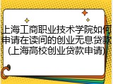 上海工商职业技术学院如何申请在读间的创业无息贷款(上海高校创业贷款申请)