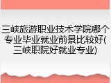三峡旅游职业技术学院哪个专业毕业就业前景比较好(三峡职院好就业专业)