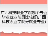 广西科技职业学院哪个专业毕业就业前景比较好(广西科技职业学院好就业专业)