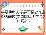 宁夏医科大学是不是211或985高校(宁夏医科大学是211吗？)