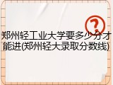 郑州轻工业大学要多少分才能进(郑州轻大录取分数线)