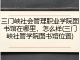三门峡社会管理职业学院图书馆在哪里，怎么样(三门峡社管学院图书馆位置)