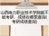 山西电力职业技术学院能不能考研，成绩在哪里查询(考研成绩查询)