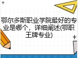 鄂尔多斯职业学院最好的专业是哪个，详细阐述(鄂职王牌专业)