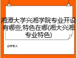 湘潭大学兴湘学院专业开设有哪些,特色在哪(湘大兴湘专业特色)