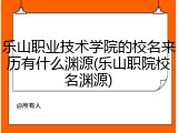 乐山职业技术学院的校名来历有什么渊源(乐山职院校名渊源)