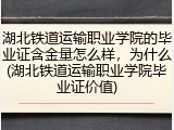 湖北铁道运输职业学院的毕业证含金量怎么样，为什么(湖北铁道运输职业学院毕业证价值)