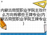 内蒙古商贸职业学院主攻什么方向有哪些王牌专业(内蒙古商贸职业学院王牌专业)