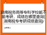 湖南税务高等专科学校能不能考研，成绩在哪里查询(湖南税专考研成绩查询)