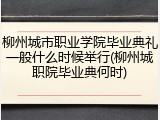 柳州城市职业学院毕业典礼一般什么时候举行(柳州城职院毕业典何时)
