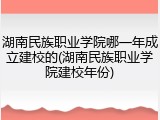 湖南民族职业学院哪一年成立建校的(湖南民族职业学院建校年份)