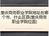 重庆商务职业学院地址在哪个市，什么区县(重庆商务职业学院位置)