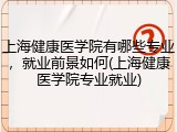 上海健康医学院有哪些专业，就业前景如何(上海健康医学院专业就业)