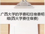 广西大学的学费和住宿费明细(西大学费住宿费)