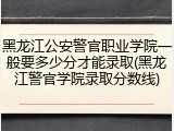黑龙江公安警官职业学院一般要多少分才能录取(黑龙江警官学院录取分数线)