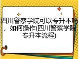 四川警察学院可以专升本吗，如何操作(四川警察学院专升本流程)