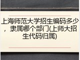 上海师范大学招生编码多少，隶属哪个部门(上师大招生代码归属)