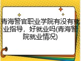 青海警官职业学院有没有就业指导，好就业吗(青海警院就业情况)