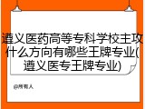 遵义医药高等专科学校主攻什么方向有哪些王牌专业(遵义医专王牌专业)
