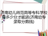济南幼儿师范高等专科学校要多少分才能进(济南幼专录取分数线)