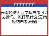云南轻纺职业学院自考可以去读吗，流程是什么(云南轻纺自考流程)