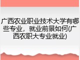 广西农业职业技术大学有哪些专业，就业前景如何(广西农职大专业就业)