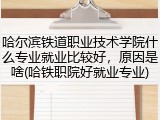 哈尔滨铁道职业技术学院什么专业就业比较好，原因是啥(哈铁职院好就业专业)