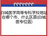 白城医学高等专科学校地址在哪个市，什么区县(白城医专位置)