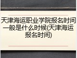 天津海运职业学院报名时间一般是什么时候(天津海运报名时间)