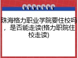 珠海格力职业学院要住校吗，是否能走读(格力职院住校走读)