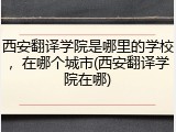 西安翻译学院是哪里的学校，在哪个城市(西安翻译学院在哪)