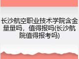 长沙航空职业技术学院含金量量吗，值得报吗(长沙航院值得报考吗)