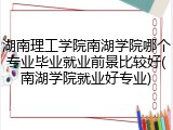 湖南理工学院南湖学院哪个专业毕业就业前景比较好(南湖学院就业好专业)