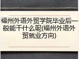 福州外语外贸学院毕业后一般能干什么呢(福州外语外贸就业方向)