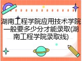 湖南工程学院应用技术学院一般要多少分才能录取(湖南工程学院录取线)